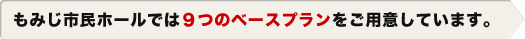 もみじ市民ホールでは９つのベースプランをご用意しています。